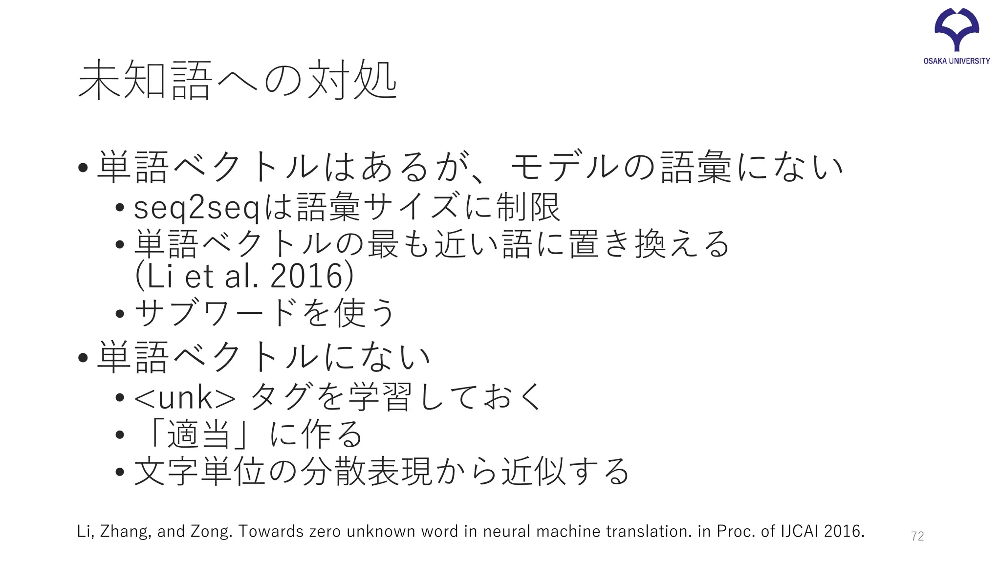 未知語への対処
•単語ベクトルはあるが、モデルの語彙にない
• seq2seqは語彙サイズに制限
• 単語ベクトルの最も近い語に置き換える
(Li et al. 2016)
• サブワードを使う
•単語ベクトルにない
• <unk> タグを学習しておく
• 「適当」に作る
• 文字単位の分散表現から近似する
Li, Zhang, and Zong. Towards zero unknown word in neural machine translation. in Proc. of IJCAI 2016. 72
 