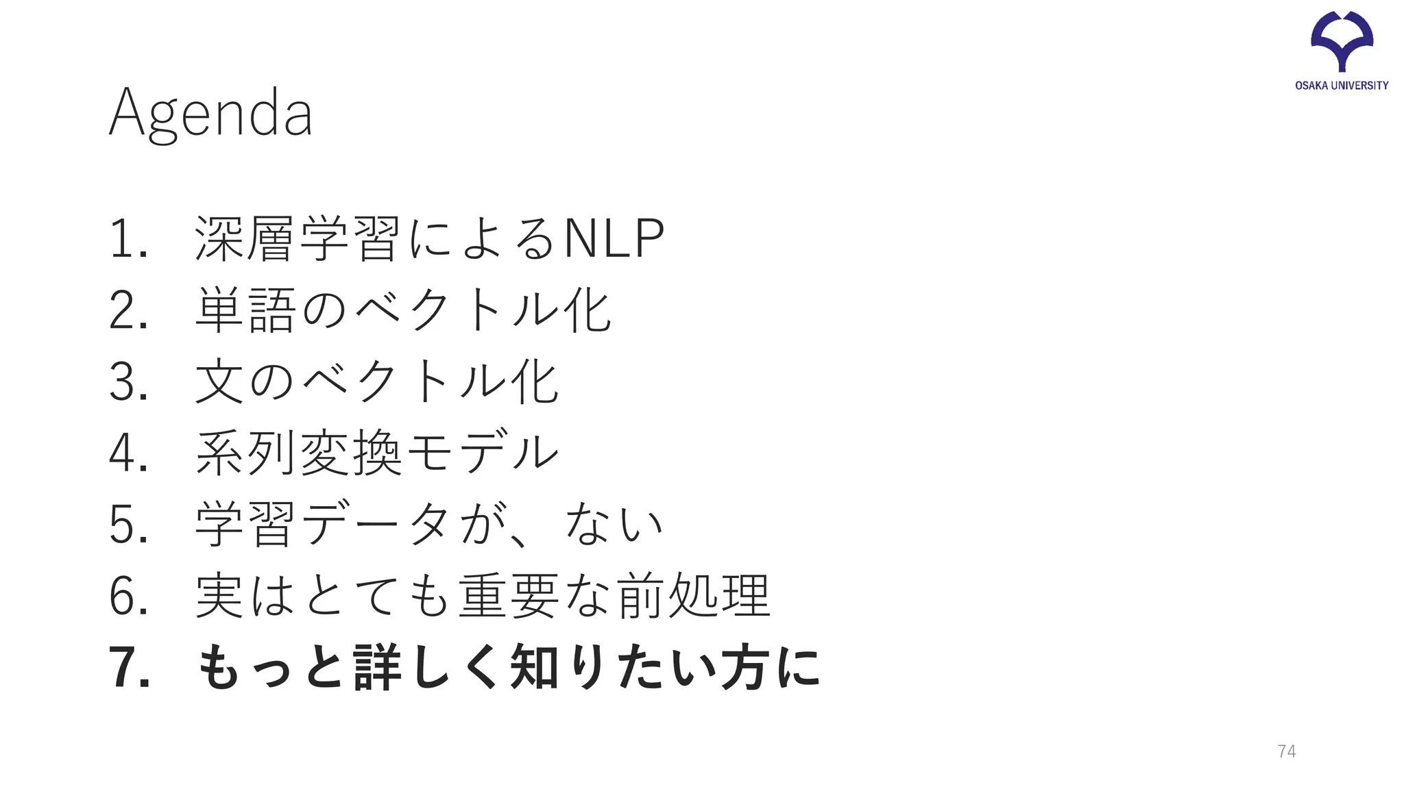 Agenda
1. 深層学習によるNLP
2. 単語のベクトル化
3. 文のベクトル化
4. 系列変換モデル
5. 学習データが、ない
6. 実はとても重要な前処理
7. もっと詳しく知りたい方に
74
 