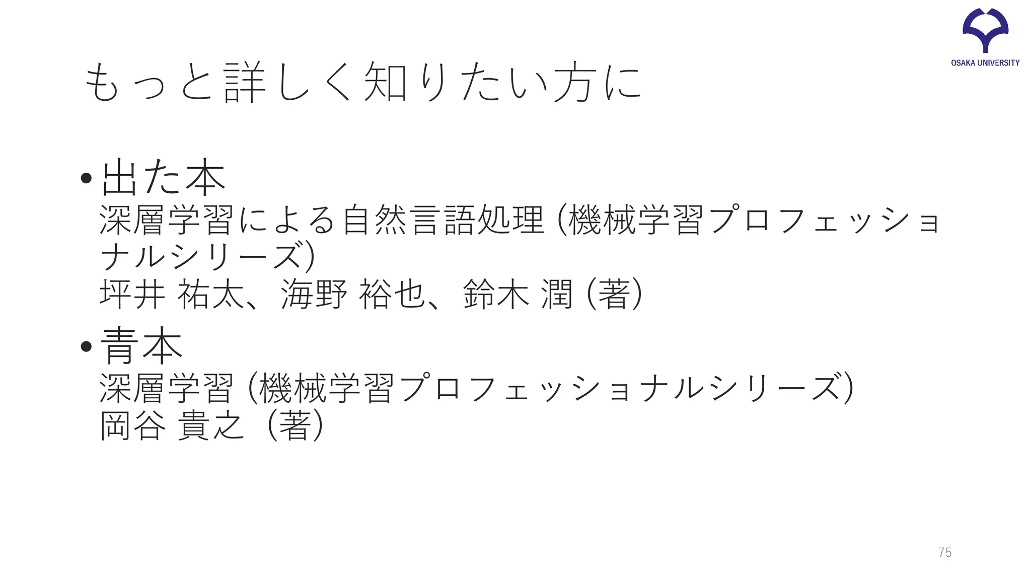 もっと詳しく知りたい方に
•出た本
深層学習による自然言語処理 (機械学習プロフェッショ
ナルシリーズ)
坪井 祐太、海野 裕也、鈴木 潤 (著)
•青本
深層学習 (機械学習プロフェッショナルシリーズ)
岡谷 貴之 (著)
75
 