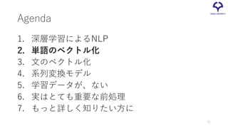 Agenda
1. 深層学習によるNLP
2. 単語のベクトル化
3. 文のベクトル化
4. 系列変換モデル
5. 学習データが、ない
6. 実はとても重要な前処理
7. もっと詳しく知りたい方に
11
 