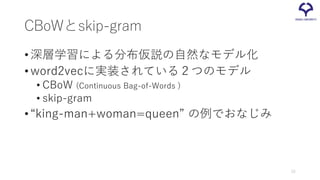 CBoWとskip-gram
•深層学習による分布仮説の自然なモデル化
•word2vecに実装されている２つのモデル
• CBoW (Continuous Bag-of-Words )
• skip-gram
•“king-man+woman=queen” の例でおなじみ
15
 