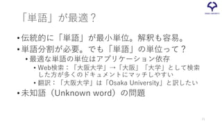 「単語」が最適？
•伝統的に「単語」が最小単位。解釈も容易。
•単語分割が必要。でも「単語」の単位って？
• 最適な単語の単位はアプリケーション依存
• Web検索：「大阪大学」→「大阪」「大学」として検索
した方が多くのドキュメントにマッチしやすい
• 翻訳：「大阪大学」は「Osaka University」と訳したい
•未知語（Unknown word）の問題
21
 
