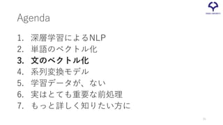 Agenda
1. 深層学習によるNLP
2. 単語のベクトル化
3. 文のベクトル化
4. 系列変換モデル
5. 学習データが、ない
6. 実はとても重要な前処理
7. もっと詳しく知りたい方に
25
 