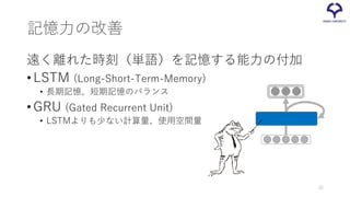 記憶力の改善
遠く離れた時刻（単語）を記憶する能力の付加
•LSTM (Long-Short-Term-Memory)
• 長期記憶、短期記憶のバランス
•GRU (Gated Recurrent Unit)
• LSTMよりも少ない計算量、使用空間量
32
 