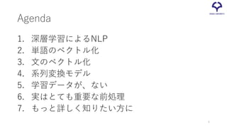Agenda
1. 深層学習によるNLP
2. 単語のベクトル化
3. 文のベクトル化
4. 系列変換モデル
5. 学習データが、ない
6. 実はとても重要な前処理
7. もっと詳しく知りたい方に
4
 