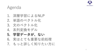 Agenda
1. 深層学習によるNLP
2. 単語のベクトル化
3. 文のベクトル化
4. 系列変換モデル
5. 学習データが、ない
6. 実はとても重要な前処理
7. もっと詳しく知りたい方に
57
 