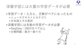 深層学習には大量の学習データが必要
•学習データ：入力と、正解がペアになったもの
• ニューステキストとカテゴリ
• 日本語とその英訳
•深層学習には多数の学習データが必要
• Seq2seq：100万文ペア以上
• 分類問題：数万～数十万
58
 