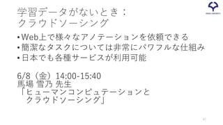 学習データがないとき：
クラウドソーシング
•Web上で様々なアノテーションを依頼できる
•簡潔なタスクについては非常にパワフルな仕組み
•日本でも各種サービスが利用可能
6/8（金）14:00-15:40
馬場 雪乃 先生
「ヒューマンコンピュテーションと
クラウドソーシング」
62
 