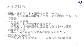 ノイズ除去
• URL・非テキスト・記号のバリエーション
→データに頻繁に出現するパターンを観察してルール
で除去
• アクセント記号
→文字コードに注意すれば大丈夫
HTMLでは特殊記号に置き替えられるので置換
• 対象言語以外
→Unicodeの範囲指定である程度何とかなる
• 謎のUnicode文字
→テキストをまずデコード、失敗したものは排除
70
 