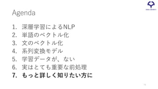 Agenda
1. 深層学習によるNLP
2. 単語のベクトル化
3. 文のベクトル化
4. 系列変換モデル
5. 学習データが、ない
6. 実はとても重要な前処理
7. もっと詳しく知りたい方に
74
 