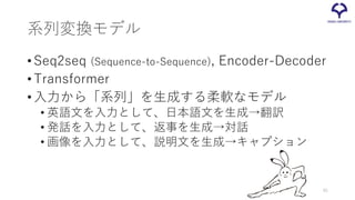 系列変換モデル
•Seq2seq (Sequence-to-Sequence), Encoder-Decoder
•Transformer
•入力から「系列」を生成する柔軟なモデル
• 英語文を入力として、日本語文を生成→翻訳
• 発話を入力と...