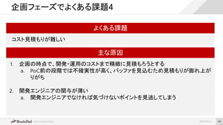 ©BrainPad Inc.
企画フェーズでよくある課題4
よくある課題
コスト見積もりが難しい
主な原因
1. 企画の時点で、開発・運用のコストまで精緻に見積もろうとする
a. PoC前の段階では不確実性が高く、バッファを見込むため見積もりが膨れ上が
りがち
2. 開発エンジニアの関与が薄い
a. 開発エンジニアでなければ気づけないポイントを見逃してしまう
41
 