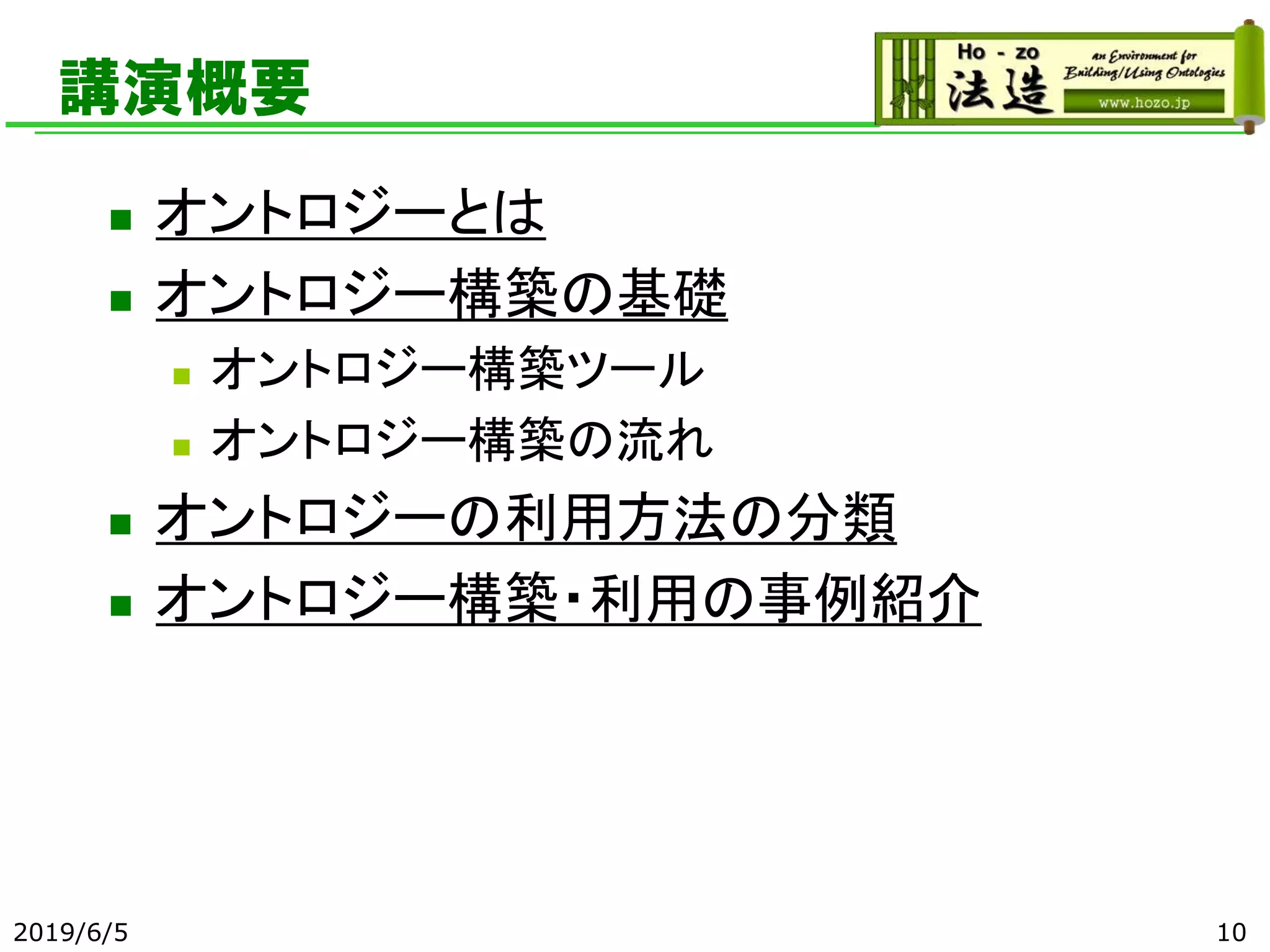 講演概要
◼ オントロジーとは
◼ オントロジー構築の基礎
◼ オントロジー構築ツール
◼ オントロジー構築の流れ
◼ オントロジーの利用方法の分類
◼ オントロジー構築・利用の事例紹介
2019/6/5 10
 