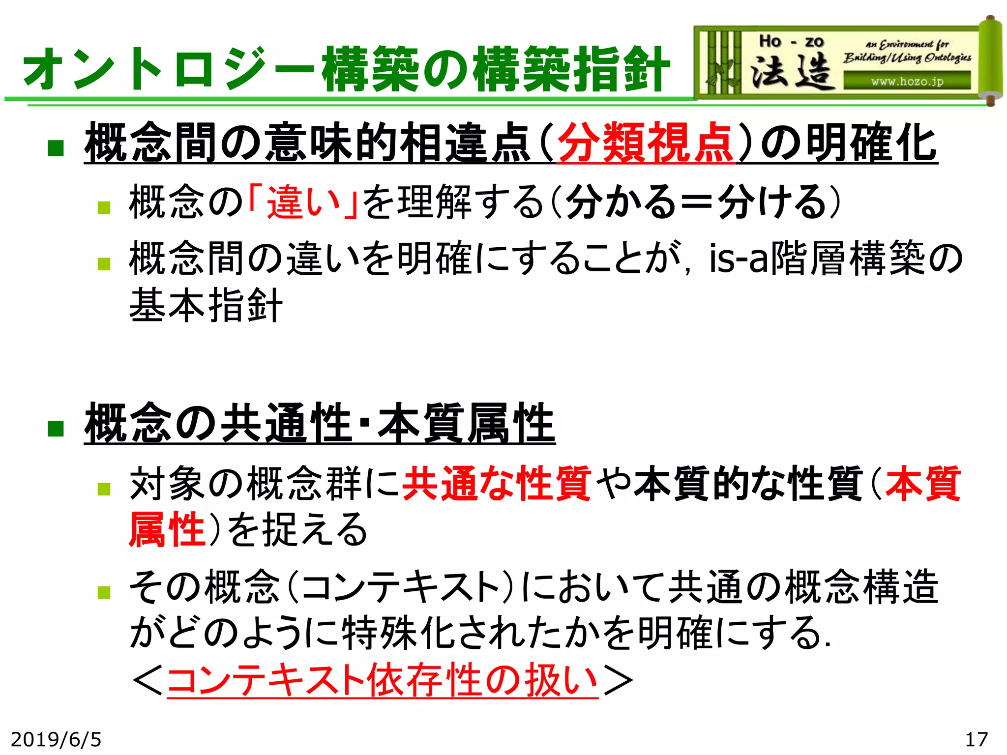 オントロジー構築の構築指針
◼ 概念間の意味的相違点（分類視点）の明確化
◼ 概念の「違い」を理解する（分かる＝分ける）
◼ 概念間の違いを明確にすることが，is-a階層構築の
基本指針
◼ 概念の共通性・本質属性
◼ 対象の概念群に共通な性質や本質的な性質（本質
属性）を捉える
◼ その概念（コンテキスト）において共通の概念構造
がどのように特殊化されたかを明確にする．
＜コンテキスト依存性の扱い＞
2019/6/5 17
 