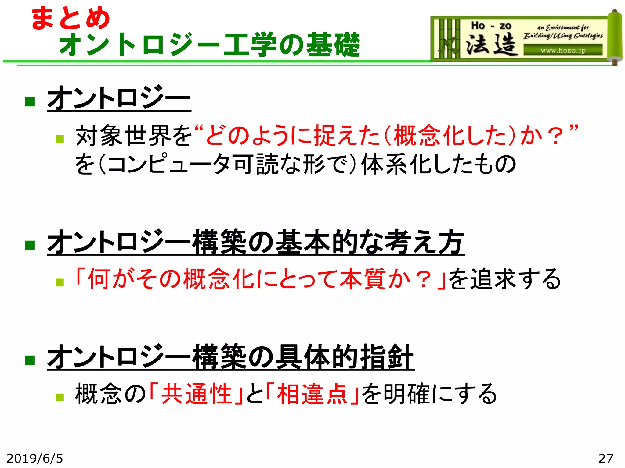 まとめ
オントロジー工学の基礎
◼ オントロジー
◼ 対象世界を“どのように捉えた（概念化した）か？”
を（コンピュータ可読な形で）体系化したもの
◼ オントロジー構築の基本的な考え方
◼ 「何がその概念化にとって本質か？」を追求する
◼ オントロジー構築の具体的指針
◼ 概念の「共通性」と「相違点」を明確にする
2019/6/5 27
 