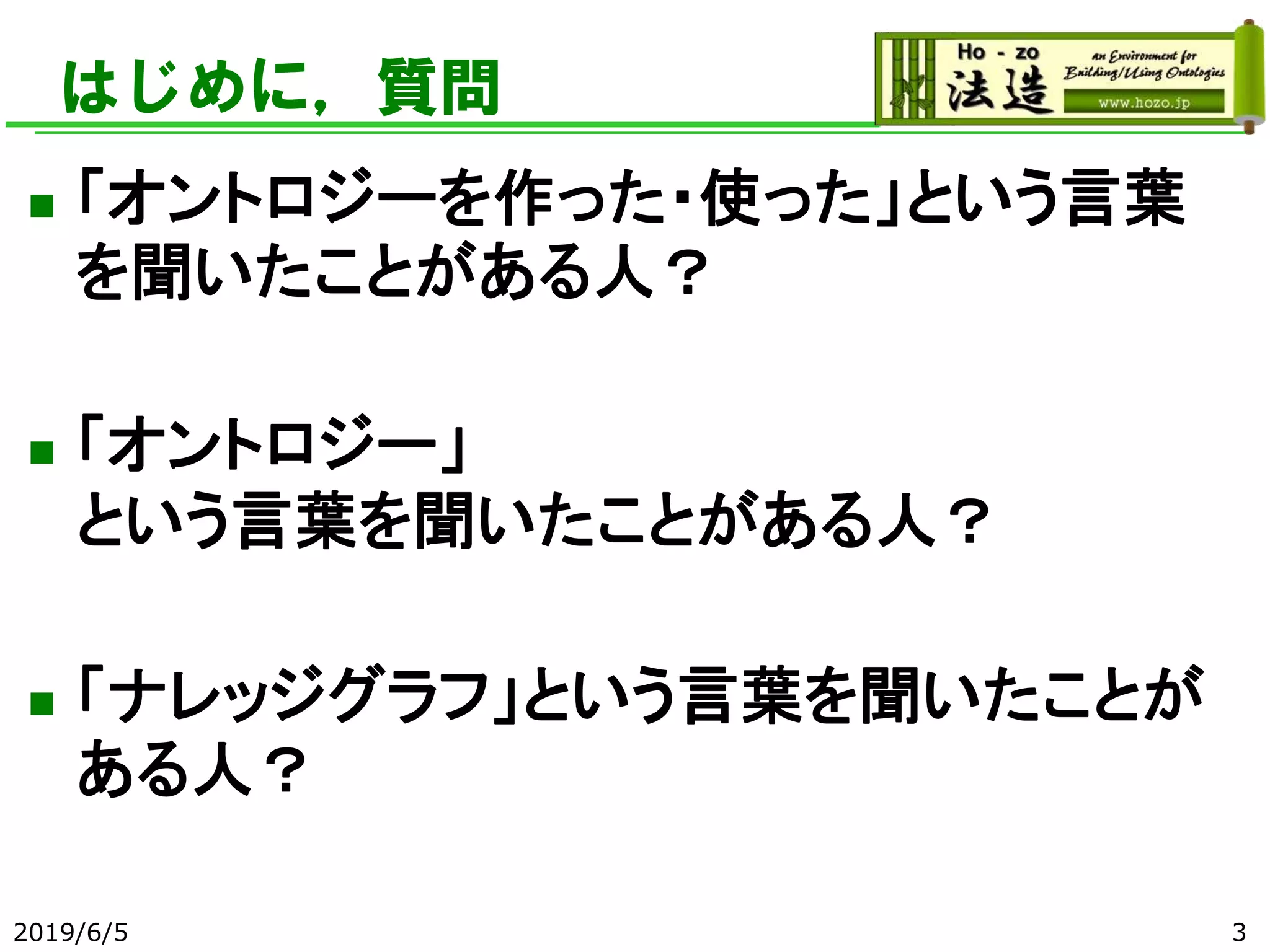 はじめに，質問
◼ 「オントロジーを作った・使った」という言葉
を聞いたことがある人？
◼ 「オントロジー」
という言葉を聞いたことがある人？
◼ 「ナレッジグラフ」という言葉を聞いたことが
ある人？
2019/6/5 3
 