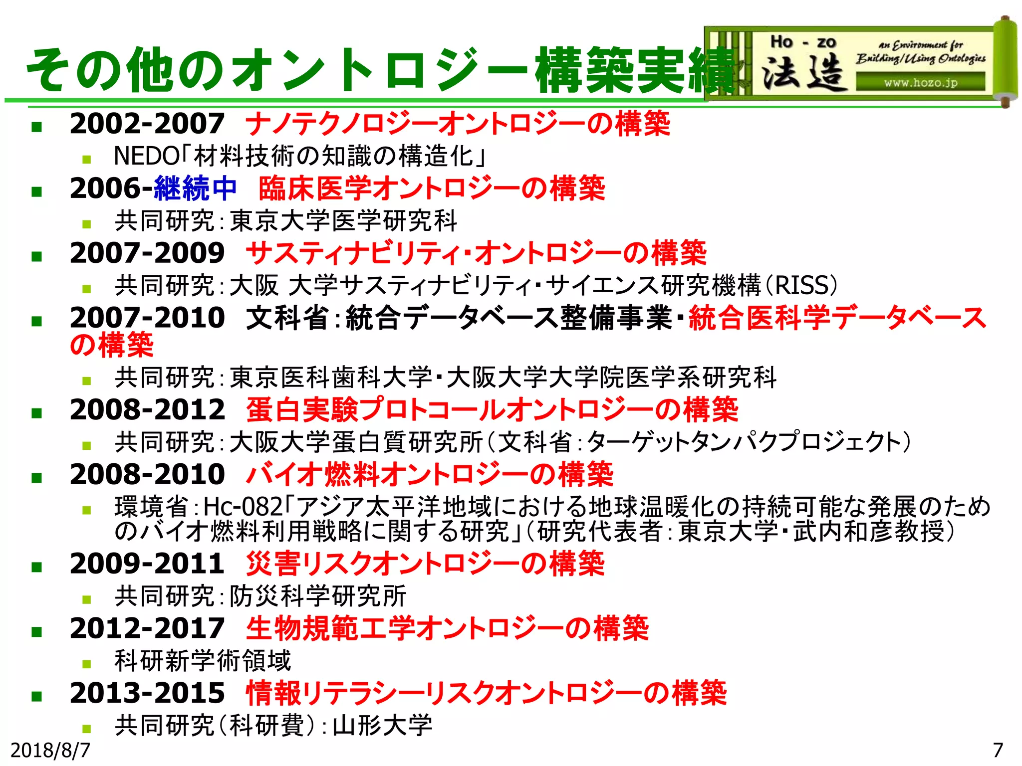 その他のオントロジー構築実績
◼ 2002-2007 ナノテクノロジーオントロジーの構築
◼ NEDO「材料技術の知識の構造化」
◼ 2006-継続中 臨床医学オントロジーの構築
◼ 共同研究：東京大学医学研究科
◼ 2007-2009 サスティナビリティ・オントロジーの構築
◼ 共同研究：大阪 大学サスティナビリティ・サイエンス研究機構（RISS）
◼ 2007-2010 文科省：統合データベース整備事業・統合医科学データベース
の構築
◼ 共同研究：東京医科歯科大学・大阪大学大学院医学系研究科
◼ 2008-2012 蛋白実験プロトコールオントロジーの構築
◼ 共同研究：大阪大学蛋白質研究所（文科省：ターゲットタンパクプロジェクト）
◼ 2008-2010 バイオ燃料オントロジーの構築
◼ 環境省：Hc-082「アジア太平洋地域における地球温暖化の持続可能な発展のため
のバイオ燃料利用戦略に関する研究」（研究代表者：東京大学・武内和彦教授）
◼ 2009-2011 災害リスクオントロジーの構築
◼ 共同研究：防災科学研究所
◼ 2012-2017 生物規範工学オントロジーの構築
◼ 科研新学術領域
◼ 2013-2015 情報リテラシーリスクオントロジーの構築
◼ 共同研究（科研費）：山形大学
2018/8/7 7
 