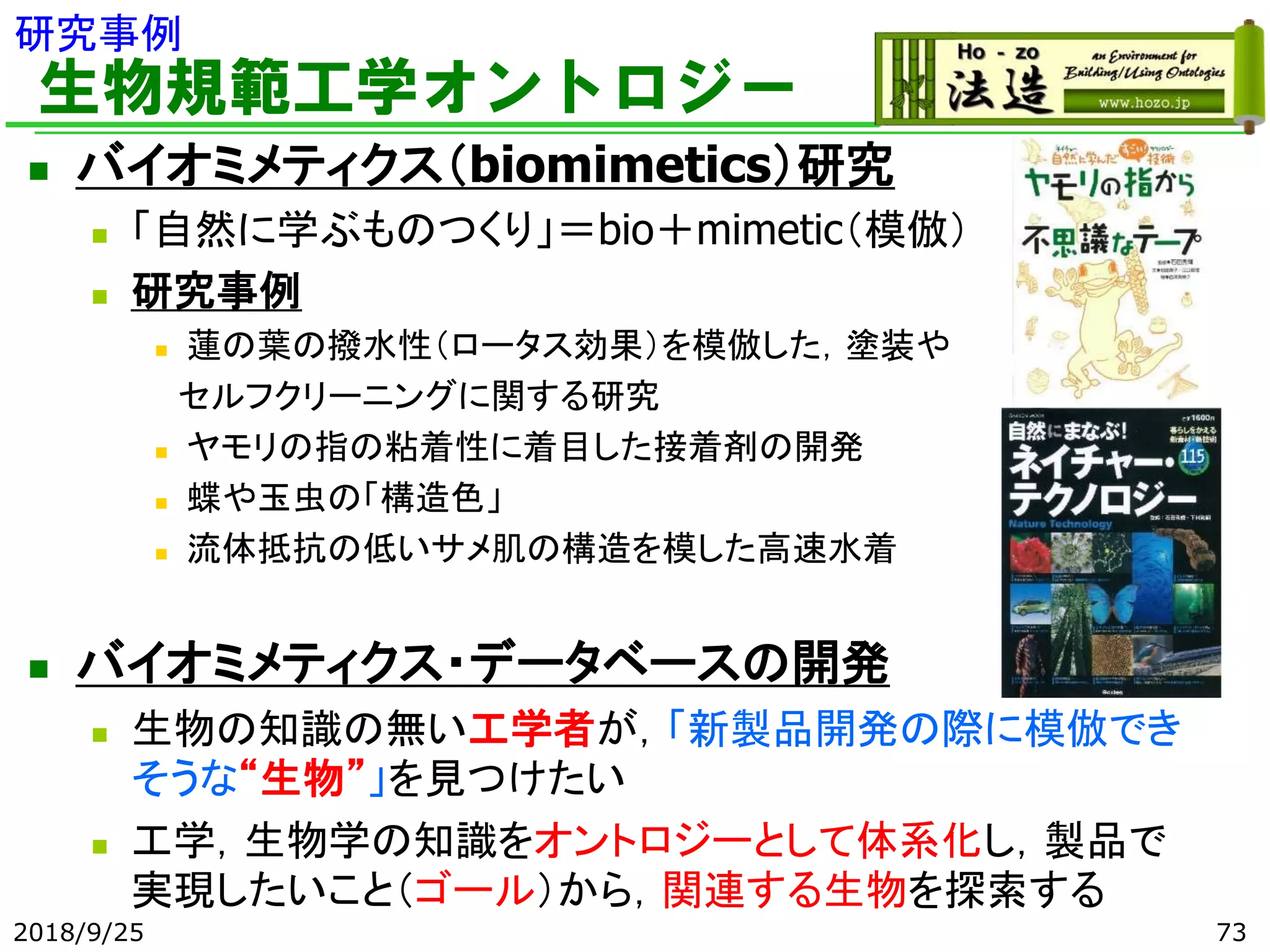 生物規範工学オントロジー
◼ バイオミメティクス（biomimetics）研究
◼ 「自然に学ぶものつくり」＝bio＋mimetic（模倣）
◼ 研究事例
◼ 蓮の葉の撥水性（ロータス効果）を模倣した，塗装や
セルフクリーニングに関する研究
◼ ヤモリの指の粘着性に着目した接着剤の開発
◼ 蝶や玉虫の「構造色」
◼ 流体抵抗の低いサメ肌の構造を模した高速水着
◼ バイオミメティクス・データベースの開発
◼ 生物の知識の無い工学者が，「新製品開発の際に模倣でき
そうな“生物”」を見つけたい
◼ 工学，生物学の知識をオントロジーとして体系化し，製品で
実現したいこと（ゴール）から，関連する生物を探索する
2018/9/25 73
研究事例
 