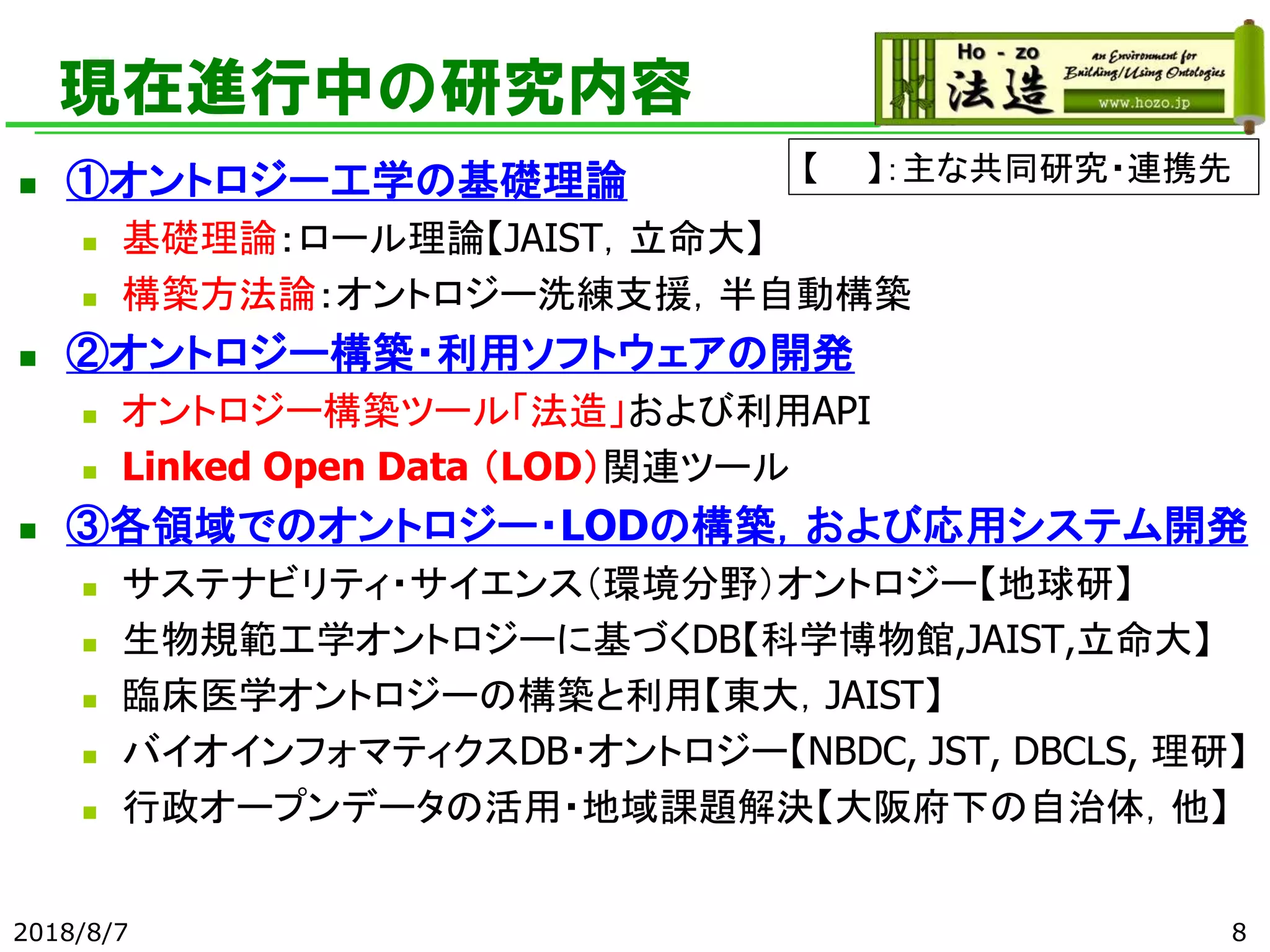 現在進行中の研究内容
◼ ①オントロジー工学の基礎理論
◼ 基礎理論：ロール理論【JAIST，立命大】
◼ 構築方法論：オントロジー洗練支援，半自動構築
◼ ②オントロジー構築・利用ソフトウェアの開発
◼ オントロジー構築ツール「法造」および利用API
◼ Linked Open Data （LOD）関連ツール
◼ ③各領域でのオントロジー・LODの構築，および応用システム開発
◼ サステナビリティ・サイエンス（環境分野）オントロジー【地球研】
◼ 生物規範工学オントロジーに基づくDB【科学博物館,JAIST,立命大】
◼ 臨床医学オントロジーの構築と利用【東大，JAIST】
◼ バイオインフォマティクスDB・オントロジー【NBDC, JST, DBCLS, 理研】
◼ 行政オープンデータの活用・地域課題解決【大阪府下の自治体，他】
2018/8/7 8
【 】：主な共同研究・連携先
 