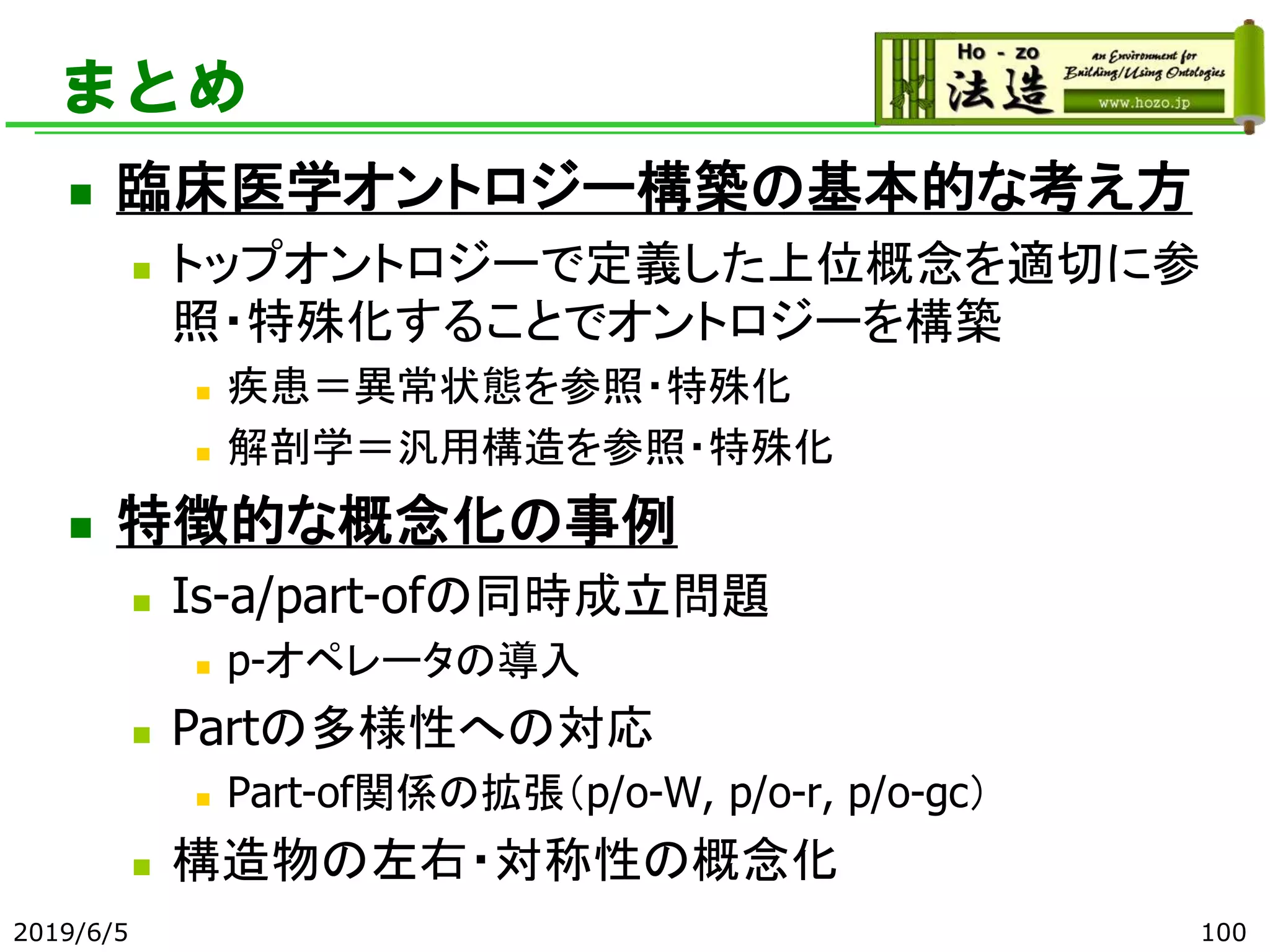 まとめ
◼ 臨床医学オントロジー構築の基本的な考え方
◼ トップオントロジーで定義した上位概念を適切に参
照・特殊化することでオントロジーを構築
◼ 疾患＝異常状態を参照・特殊化
◼ 解剖学＝汎用構造を参照・特殊化
◼ 特徴的な概念化の事例
◼ Is-a/part-ofの同時成立問題
◼ p-オペレータの導入
◼ Partの多様性への対応
◼ Part-of関係の拡張（p/o-W, p/o-r, p/o-gc）
◼ 構造物の左右・対称性の概念化
2019/6/5 100
 