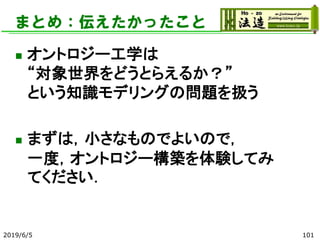 まとめ：伝えたかったこと
◼ オントロジー工学は
“対象世界をどうとらえるか？”
という知識モデリングの問題を扱う
◼ まずは，小さなものでよいので，
一度，オントロジー構築を体験してみ
てください．
2019/6/5 101
 
