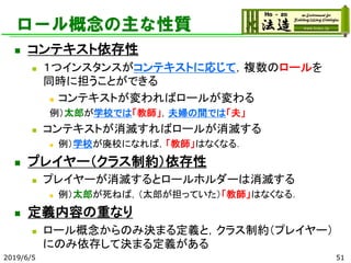 ロール概念の主な性質
◼ コンテキスト依存性
◼ １つインスタンスがコンテキストに応じて，複数のロールを
同時に担うことができる
◼ コンテキストが変わればロールが変わる
例）太郎が学校では「教師」，夫婦の間では「夫」
◼ コンテキストが消滅すればロールが消滅する
◼ 例）学校が廃校になれば，「教師」はなくなる．
◼ プレイヤー（クラス制約）依存性
◼ プレイヤーが消滅するとロールホルダーは消滅する
◼ 例）太郎が死ねば，（太郎が担っていた）「教師」はなくなる．
◼ 定義内容の重なり
◼ ロール概念からのみ決まる定義と，クラス制約（プレイヤー）
にのみ依存して決まる定義がある
2019/6/5 51
 