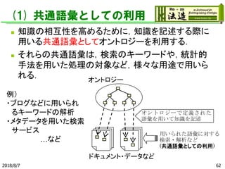 (1) 共通語彙としての利用
◼ 知識の相互性を高めるために，知識を記述する際に
用いる共通語彙としてオントロジーを利用する．
◼ それらの共通語彙は，検索のキーワードや，統計的
手法を用いた処理の対象など，様々な用途で用いら
れる．
2018/8/7 62
オントロジーで定義された
語彙を用いて知識を記述
用いられた語彙に対する
検索・解析など
(共通語彙としての利用)
オントロジー
ドキュメント・データなど
例）
・ブログなどに用いられ
るキーワードの解析
・メタデータを用いた検索
サービス
…など
 
