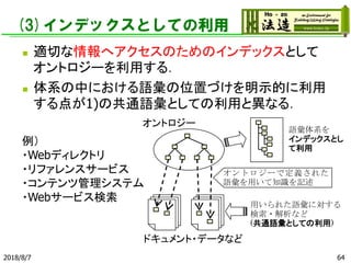 (3)インデックスとしての利用
◼ 適切な情報へアクセスのためのインデックスとして
オントロジーを利用する．
◼ 体系の中における語彙の位置づけを明示的に利用
する点が1)の共通語彙としての利用と異なる．
2018/8/7 64
オントロジーで定義された
語彙を用いて知識を記述
用いられた語彙に対する
検索・解析など
(共通語彙としての利用)
オントロジー
ドキュメント・データなど
語彙体系を
インデックスとし
て利用
例）
・Webディレクトリ
・リファレンスサービス
・コンテンツ管理システム
・Webサービス検索
 