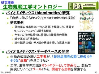 生物規範工学オントロジー
◼ バイオミメティクス（biomimetics）研究
◼ 「自然に学ぶものつくり」＝bio＋mimetic（模倣）
◼ 研究事例
◼ 蓮の葉の撥水性（ロータス効果）を模倣した，塗装や
セルフクリーニングに関する研究
◼ ヤモリの指の粘着性に着目した接着剤の開発
◼ 蝶や玉虫の「構造色」
◼ 流体抵抗の低いサメ肌の構造を模した高速水着
◼ バイオミメティクス・データベースの開発
◼ 生物の知識の無い工学者が，「新製品開発の際に模倣でき
そうな“生物”」を見つけたい
◼ 工学，生物学の知識をオントロジーとして体系化し，製品で
実現したいこと（ゴール）から，関連する生物を探索する
2018/9/25 73
研究事例
 