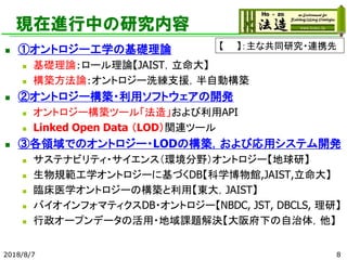 現在進行中の研究内容
◼ ①オントロジー工学の基礎理論
◼ 基礎理論：ロール理論【JAIST，立命大】
◼ 構築方法論：オントロジー洗練支援，半自動構築
◼ ②オントロジー構築・利用ソフトウェアの開発
◼ オントロジー構築ツール「法造」および利用API
◼ Linked Open Data （LOD）関連ツール
◼ ③各領域でのオントロジー・LODの構築，および応用システム開発
◼ サステナビリティ・サイエンス（環境分野）オントロジー【地球研】
◼ 生物規範工学オントロジーに基づくDB【科学博物館,JAIST,立命大】
◼ 臨床医学オントロジーの構築と利用【東大，JAIST】
◼ バイオインフォマティクスDB・オントロジー【NBDC, JST, DBCLS, 理研】
◼ 行政オープンデータの活用・地域課題解決【大阪府下の自治体，他】
2018/8/7 8
【 】：主な共同研究・連携先
 