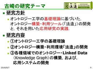 古崎の研究テーマ
◼ 研究方針
◼ オントロジー工学の基礎理論に基づいた，
オントロジー構築・利用ツール（「法造」）の開発
と，それを用いた応用研究の実践．
◼ 研究内容
◼ ①オントロジー工学の基礎理論
◼ ②オントロジー構築・利用環境「法造」の開発
◼ ③各種領域でのオントロジー・Linked Data
（Knowledge Graph）の構築，および，
応用システムの開発
2018/8/7 9
 
