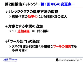 第2回推論チャレンジ－第1回からの変更点－
ナレッジグラフの構築方法の改良
➢構築作業の効率化による対象ＫＧの拡大
対象とする小説の追加
➢１＋追加４編 ＝ 計５編に
「ツール部門」の新設
➢タスクを部分的に解く小規模なツールの開発でも
応募可能に
107
 