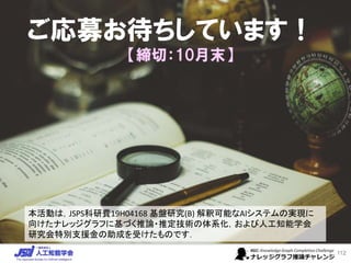 ご応募お待ちしています！
【締切：10月末】
112
本活動は，JSPS科研費19H04168 基盤研究(B) 解釈可能なAIシステムの実現に
向けたナレッジグラフに基づく推論・推定技術の体系化，および人工知能学会
研究会特別支援金の助成を受けたものです．
 