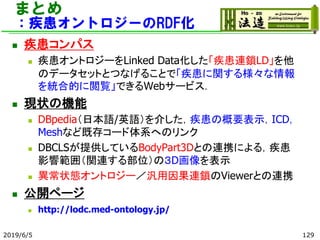 まとめ
：疾患オントロジーのRDF化
◼ 疾患コンパス
◼ 疾患オントロジーをLinked Data化した「疾患連鎖LD」を他
のデータセットとつなげることで「疾患に関する様々な情報
を統合的に閲覧」できるWebサービス．
◼ 現状の機能
◼ DBpedia（日本語/英語）を介した，疾患の概要表示，ICD，
Meshなど既存コード体系へのリンク
◼ DBCLSが提供しているBodyPart3Dとの連携による，疾患
影響範囲（関連する部位）の３D画像を表示
◼ 異常状態オントロジー／汎用因果連鎖のViewerとの連携
◼ 公開ページ
◼ http://lodc.med-ontology.jp/
2019/6/5 129
 
