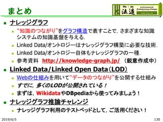まとめ
◼ ナレッジグラフ
◼ “知識のつながり”をグラフ構造で表すことで，さまざまな知識
システムの知識基盤を与える．
◼ Linked Data/オントロジーはナレッジグラフ構築に必要な技術．
◼ Linked Data/オントロジー自体もナレッジグラフの一種．
◼ 参考資料 http://knowledge-graph.jp/ （鋭意作成中）
◼ Linked Data/Linked Open Data（LOD）
◼ Webの仕組みを用いて“データのつながり”を公開する仕組み
◼ すでに，多くのLODが公開されている！
◼ まずは，WikidataやDBpediaから使ってみましょう！
◼ ナレッジグラフ推論チャレンジ
◼ ナレッジグラフ利用のテストベッドとして，ご活用ください！
2019/6/5 130
 