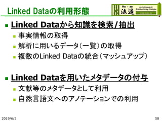 Linked Dataの利用形態
◼ Linked Dataから知識を検索/抽出
◼ 事実情報の取得
◼ 解析に用いるデータ（一覧）の取得
◼ 複数のLinked Dataの統合（マッシュアップ）
◼ Linked Dataを用いたメタデータの付与
◼ 文献等のメタデータとして利用
◼ 自然言語文へのアノテーションでの利用
2019/6/5 58
 