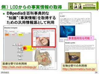 例）LODからの事実情報の取得
◼ DBpediaを百科事典的な
“知識”（事実情報）を取得する
ための汎用情報源として利用
2019/6/5 59
医療分野での利用例
http://lodc.med-ontology.jp/ 生物分野での利用例
http://biomimetics.hozo.jp/
多言語対応も可能！
 