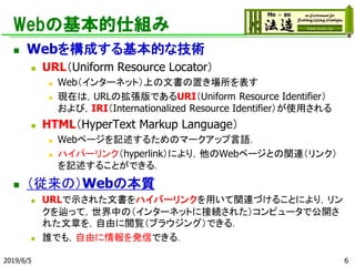 Webの基本的仕組み
◼ Webを構成する基本的な技術
◼ URL（Uniform Resource Locator）
◼ Web（インターネット）上の文書の置き場所を表す
◼ 現在は，URLの拡張版であるURI（Uniform Resource Identifier）
および，IRI（Internationalized Resource Identifier）が使用される
◼ HTML（HyperText Markup Language）
◼ Webページを記述するためのマークアップ言語．
◼ ハイパーリンク（hyperlink）により，他のWebページとの関連（リンク）
を記述することができる．
◼ （従来の）Webの本質
◼ URLで示された文書をハイパーリンクを用いて関連づけることにより，リン
クを辿って，世界中の（インターネットに接続された）コンピュータで公開さ
れた文章を，自由に閲覧（ブラウジング）できる．
◼ 誰でも，自由に情報を発信できる．
2019/6/5 6
 