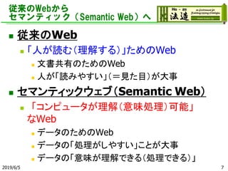 従来のWebから
セマンティック（Semantic Web）へ
◼ 従来のWeb
◼ 「人が読む（理解する）」ためのWeb
◼ 文書共有のためのWeb
◼ 人が「読みやすい」（＝見た目）が大事
◼ セマンティックウェブ（Semantic Web）
◼ 「コンピュータが理解（意味処理）可能」
なWeb
◼ データのためのWeb
◼ データの「処理がしやすい」ことが大事
◼ データの「意味が理解できる（処理できる）」
2019/6/5 7
 