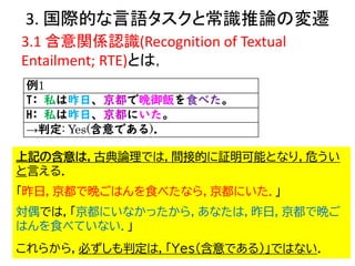 3. 国際的な言語タスクと常識推論の変遷
3.1 含意関係認識(Recognition of Textual
Entailment; RTE)とは，
29
例1
T: 私は昨日、京都で晩御飯を食べた。
H: 私は昨日、京都にいた。
→判定: Yes(含意である)．
上記の含意は，古典論理では，間接的に証明可能となり，危うい
と言える．
「昨日，京都で晩ごはんを食べたなら，京都にいた．」
対偶では，「京都にいなかったから，あなたは，昨日，京都で晩ご
はんを食べていない．」
これらから，必ずしも判定は，「Yes(含意である)」ではない．
 