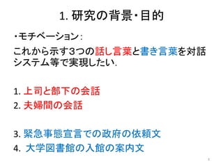 1. 研究の背景・目的
・モチベーション：
これから示す３つの話し言葉と書き言葉を対話
システム等で実現したい．
1. 上司と部下の会話
2. 夫婦間の会話
3. 緊急事態宣言での政府の依頼文
4. 大学図書館の入館の案内文
3
 
