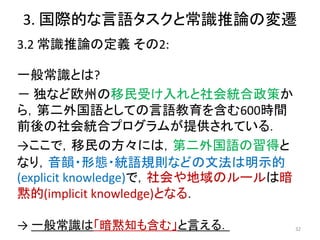 3. 国際的な言語タスクと常識推論の変遷
3.2 常識推論の定義 その2:
一般常識とは?
－ 独など欧州の移民受け入れと社会統合政策か
ら，第二外国語としての言語教育を含む600時間
前後の社会統合プログラムが提供されている．
→ここで，移民の方々には，第二外国語の習得と
なり，音韻・形態・統語規則などの文法は明示的
(explicit knowledge)で，社会や地域のルールは暗
黙的(implicit knowledge)となる．
32
→ 一般常識は「暗黙知も含む」と言える．
 
