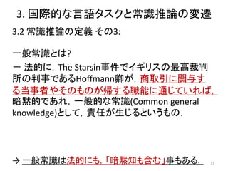3. 国際的な言語タスクと常識推論の変遷
3.2 常識推論の定義 その3:
一般常識とは?
－ 法的に，The Starsin事件でイギリスの最高裁判
所の判事であるHoffmann卿が，商取引に関与す
る当事者やそのものが帰する職能に通じていれば，
暗黙的であれ，一般的な常識(Common general
knowledge)として，責任が生じるというもの．
33
→ 一般常識は法的にも，「暗黙知も含む」事もある．
 
