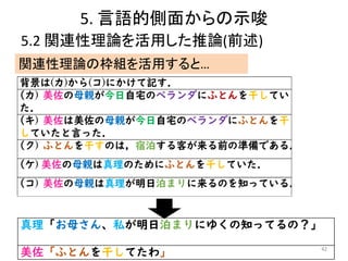 5. 言語的側面からの示唆
5.2 関連性理論を活用した推論(前述)
42
真理「お母さん、私が明日泊まりにゆくの知ってるの？」
美佐「ふとんを干してたわ」
関連性理論の枠組を活用すると…
 