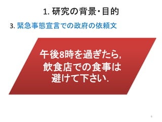1. 研究の背景・目的
3. 緊急事態宣言での政府の依頼文
午後8時を過ぎたら，
飲食店での食事は
避けて下さい．
6
 