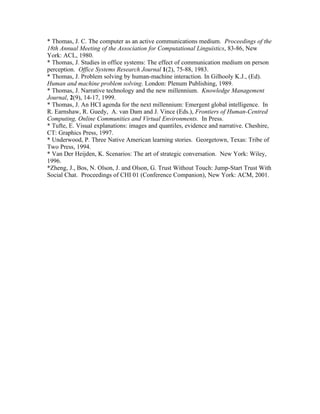 * Thomas, J. C. The computer as an active communications medium. Proceedings of the
18th Annual Meeting of the Association for Computational Linguistics, 83-86, New
York: ACL, 1980.
* Thomas, J. Studies in office systems: The effect of communication medium on person
perception. Office Systems Research Journal 1(2), 75-88, 1983.
* Thomas, J. Problem solving by human-machine interaction. In Gilhooly K.J., (Ed).
Human and machine problem solving. London: Plenum Publishing, 1989.
* Thomas, J. Narrative technology and the new millennium. Knowledge Management
Journal, 2(9), 14-17, 1999.
* Thomas, J. An HCI agenda for the next millennium: Emergent global intelligence. In
R. Earnshaw, R. Guedy, A. van Dam and J. Vince (Eds.), Frontiers of Human-Centred
Computing, Online Communities and Virtual Environments. In Press.
* Tufte, E. Visual explanations: images and quantiles, evidence and narrative. Cheshire,
CT: Graphics Press, 1997.
* Underwood, P. Three Native American learning stories. Georgetown, Texas: Tribe of
Two Press, 1994.
* Van Der Heijden, K. Scenarios: The art of strategic conversation. New York: Wiley,
1996.
*Zheng, J., Bos, N. Olson, J. and Olson, G. Trust Without Touch: Jump-Start Trust With
Social Chat. Proceedings of CHI 01 (Conference Companion), New York: ACM, 2001.
 