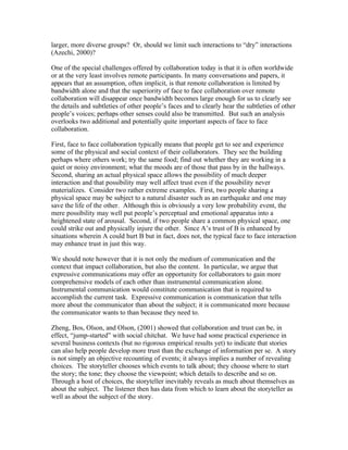 larger, more diverse groups? Or, should we limit such interactions to “dry” interactions
(Azechi, 2000)?

One of the special challenges offered by collaboration today is that it is often worldwide
or at the very least involves remote participants. In many conversations and papers, it
appears that an assumption, often implicit, is that remote collaboration is limited by
bandwidth alone and that the superiority of face to face collaboration over remote
collaboration will disappear once bandwidth becomes large enough for us to clearly see
the details and subtleties of other people’s faces and to clearly hear the subtleties of other
people’s voices; perhaps other senses could also be transmitted. But such an analysis
overlooks two additional and potentially quite important aspects of face to face
collaboration.

First, face to face collaboration typically means that people get to see and experience
some of the physical and social context of their collaborators. They see the building
perhaps where others work; try the same food; find out whether they are working in a
quiet or noisy environment; what the moods are of those that pass by in the hallways.
Second, sharing an actual physical space allows the possibility of much deeper
interaction and that possibility may well affect trust even if the possibility never
materializes. Consider two rather extreme examples. First, two people sharing a
physical space may be subject to a natural disaster such as an earthquake and one may
save the life of the other. Although this is obviously a very low probability event, the
mere possibility may well put people’s perceptual and emotional apparatus into a
heightened state of arousal. Second, if two people share a common physical space, one
could strike out and physically injure the other. Since A’s trust of B is enhanced by
situations wherein A could hurt B but in fact, does not, the typical face to face interaction
may enhance trust in just this way.

We should note however that it is not only the medium of communication and the
context that impact collaboration, but also the content. In particular, we argue that
expressive communications may offer an opportunity for collaborators to gain more
comprehensive models of each other than instrumental communication alone.
Instrumental communication would constitute communication that is required to
accomplish the current task. Expressive communication is communication that tells
more about the communicator than about the subject; it is communicated more because
the communicator wants to than because they need to.

Zheng, Bos, Olson, and Olson, (2001) showed that collaboration and trust can be, in
effect, “jump-started” with social chitchat. We have had some practical experience in
several business contexts (but no rigorous empirical results yet) to indicate that stories
can also help people develop more trust than the exchange of information per se. A story
is not simply an objective recounting of events; it always implies a number of revealing
choices. The storyteller chooses which events to talk about; they choose where to start
the story; the tone; they choose the viewpoint; which details to describe and so on.
Through a host of choices, the storyteller inevitably reveals as much about themselves as
about the subject. The listener then has data from which to learn about the storyteller as
well as about the subject of the story.
 