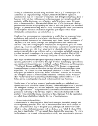 So long as collaboration proceeds along predictable lines; e.g., if two employees of a
corporation are simply following a procedure, the models built from expressive
communication may not be necessary or important. But, if the procedure breaks down or
becomes irrelevant, then collaborators who have developed more complex models of
each other will be able to react more effectively and efficiently as a team. Of course,
there is also a danger here. The potentially higher level of effectiveness and efficiency
presumes that the team will put group goals ahead of individual goals or even intentional
grudges. As perhaps hinted at by Azechi (2000), stories might also reveal characteristics
of the storyteller that other collaborators might find quite negative while purely
instrumental communications are unlikely to do so.

People evolved a communication system adapted to small tribes, but on an even longer
evolutionary scale, animals in general also evolved so as to be sensitive to sudden
changes in sound, illumination and other sensory input. In the “natural” environment of
100,000,000 or even 10,000 years ago, such perceptual biases were conducive to
survival. Today, these same perceptual and attentional predispositions guide our current
actions; e.g., observers are held rapt by high-speed chase scenes in movies and television
though such scenes have little if any actual survival value in the observers’ real lives. By
contrast, many of today’s real problems such as overpopulation and global warming are
too slow, too small, or too large to be perceptually salient (Ornstein & Ehrlich,1989.).
For example, the exhaust of a car seemingly disappears a few feet beyond the tailpipe.

How might we enhance the perceptual experiences of human beings to lead to more
systemic, collaborative and productive thinking? We know that changing representations
can make isomorphic problems easy or difficult (Ahlberg, Williamson, and Shneiderman,
1993; Carroll, Thomas, and Malhotra, 1980; Tufte, 1997). Perhaps we can present
important but non-obvious problems in a way that helps utilize our natural perceptual
capabilities. For example, we could show people pictures of a coral reef taken from
thirty years ago and taken again today. In this “time lapse” technique, the devastating
and widespread effects of pollution can be made more visible and salient. We could
show “extrapolative” movies illustrating what the impact on the world will be if all 8
billion people on earth produced as much pollution as the typical American.

Similar issues of having large groups of people understand a more global and more
systems view occur even in the context of a purely commercial organization. A standard
and widespread challenge is to motivate people in a large organization to share their
knowledge with others. Taking the time to document lessons learned does not seem
particularly motivating to the individual employee whose individual rewards would
probably be maximized by moving on quickly to the next project. Yet, the organization
as a whole loses valuable knowledge by this type of shortsightedness.

2. New technological possibilities.
Recent advances in computing power, interface technologies, bandwidth, storage, and
social engineering provide a broad field of possibilities from which novel solutions to
large scale collaboration may be designed, tested, and improved. In the “real world”
effective on-line collaboration systems both at a distance (e.g, Finholt & Olson, 1997)
and face-to-face (Fischer, 1997), are already being facilitated by technology. We believe
further advances can be made by incorporating creativity aids, suggestions for processes
 