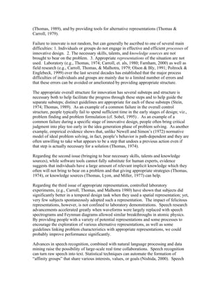 (Thomas, 1989), and by providing tools for alternative representations (Thomas &
Carroll, 1979).

Failure to innovate is not random, but can generally be ascribed to one of several main
difficulties: 1. Individuals or groups do not engage in effective and efficient processes of
innovative design. 2. The necessary skills, talents, and knowledge sources are not
brought to bear on the problem. 3. Appropriate representations of the situation are not
used. Laboratory (e.g., Thomas, 1974; Carroll, et. als, 1980; Farnham, 2000) as well as
field research (e.g., Carroll, Thomas, & Malhotra, 1979; Olson & Bly, 1991; Poltrock &
Englebeck, 1999) over the last several decades has established that the major process
difficulties of individuals and groups are mainly due to a limited number of errors and
that these errors can be avoided or ameliorated by providing appropriate structure.

The appropriate overall structure for innovation has several substeps and structure is
necessary both to help facilitate the progress through these steps and to help guide the
separate substeps; distinct guidelines are appropriate for each of these substeps (Stein,
1974; Thomas, 1989). As an example of a common failure in the overall control
structure, people typically fail to spend sufficient time in the early stages of design; viz.,
problem finding and problem formulation (cf. Sobel, 1995) . As an example of a
common failure during a specific stage of innovative design, people often bring critical
judgment into play too early in the idea generation phase of problem solving. As another
example, empirical evidence shows that, unlike Newell and Simon’s (1972) normative
model of ideal problem solving, in fact, people’s behavior is path-dependent and they are
often unwilling to take what appears to be a step that undoes a previous action even if
that step is actually necessary for a solution (Thomas, 1974).

Regarding the second issue (bringing to bear necessary skills, talents and knowledge
sources), while software tools cannot fully substitute for human experts, evidence
suggests that individuals have a large amount of relevant implicit knowledge which they
often will not bring to bear on a problem and that giving appropriate strategies (Thomas,
1974), or knowledge sources (Thomas, Lyon, and Miller, 1977) can help.

Regarding the third issue of appropriate representation, controlled laboratory
experiments, (e.g., Carroll, Thomas, and Malhotra 1980) have shown that subjects did
significantly better in a temporal design task when they used a spatial representation; yet,
very few subjects spontaneously adopted such a representation. The impact of felicitous
representations, however, is not confined to laboratory demonstrations. Speech research
advancements accelerated greatly when waveforms were largely replaced with speech
spectrograms and Feynman diagrams allowed similar breakthroughs in atomic physics.
By providing people with a variety of potential representations and some processes to
encourage the exploration of various alternative representations, as well as some
guidelines linking problem characteristics with appropriate representations, we could
probably improve performance significantly.

Advances in speech recognition, combined with natural language processing and data
mining raise the possibility of large-scale real time collaborations. Speech recognition
can turn raw speech into text. Statistical techniques can automate the formation of
“affinity groups” that share various interests, values, or goals (Nishida, 2000). Speech
 
