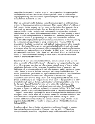 recognition, in this context, need not be perfect; the purpose is not to produce perfect
transcripts of what is said but to transcribe enough of the content to enable natural
language processing software to cluster segments of speech turned text and the people
associated with that speech and text.

There are additional benefits that could accrue from such a speech to text to clustering
system. In the past, conversations were transient. There was no “objective” evidence of
their content. It often happens, e.g., in a group meeting that the first person to raise a
new idea is not recognized as having done so. Instead, the second or third person to
mention the idea if often credited with it, quite possibly because the first mention is
unassimilable by the current mental model of the listeners but causes a change in mental
models so that a subsequent mention is comprehensible. The more general point is that
computerized records of group meetings and larger scale collaborations allow the
possibility of feeding back to the participants various visualizations of behavior, making
the computer an active participant in group communication (Thomas, 1980). In
conjunction with effectiveness metrics, such feedback mechanisms may allow groups to
improve effectiveness. Moreover, at a more general and global level, such informated
systems may allow the wider community of investigators in the area of social computing
to investigate and understand patterns of behavior. At IBM, we are currently engaged in
a corporate-wide experiment called “WorldJam” wherein all IBMers worldwide will be
invited to a three day electronic meeting in which we will discuss various issues of
interest to people in IBM worldwide.

Each topic will have a moderator and facilitators. Each moderator, in turn, has been
asked to assemble a “Board of Advisors” -- other people knowledgeable about the topic
to provide references, web-sites, and other relevant materials ahead of time as well as
participation during the on-line conference. In addition, the set of moderators and
facilitators will be communicating with each other through a socially translucent system
called “Babble” which was designed, developed, and deployed at IBM Research. The
Babble system blends synchronous and asynchronous communication. Individuals in the
system are represented as colored dots. The position of a dot within a simple
visualization called a “social proxy” allows each participant to quickly see who else is
present and which topics are being discussed. When a user of the system types an entry
or scrolls through recorded discussion, their dot moves to the center of the social proxy
for that topic. Several “Babbles” are now active within IBM including one for
“Community Builders”; that is, people in various organizations throughout IBM
interested in the process, tools, and methods for community building; “KM Blue” which
includes a similar cross-organizational group interested in knowledge management and
“Designers” which brings together people whose primary professional identification is as
a designer. In the case or WorldJam, we believe Babble will enable the moderators and
facilitators to trade best practices and engage in joint problem solving in a timely
manner. Additional information about the features, functions, design rationale for and
empirical studies of Babble is available in Erickson, et. als. (1999) and Erickson and
Kellogg (2000). .

In earlier work, we showed that the introduction of problem solving aids to break set
increased performance and creativity (Thomas, Lyon, and Miller, 1977) and that
instructions to take on multiple viewpoints increased problems found in heuristic
 